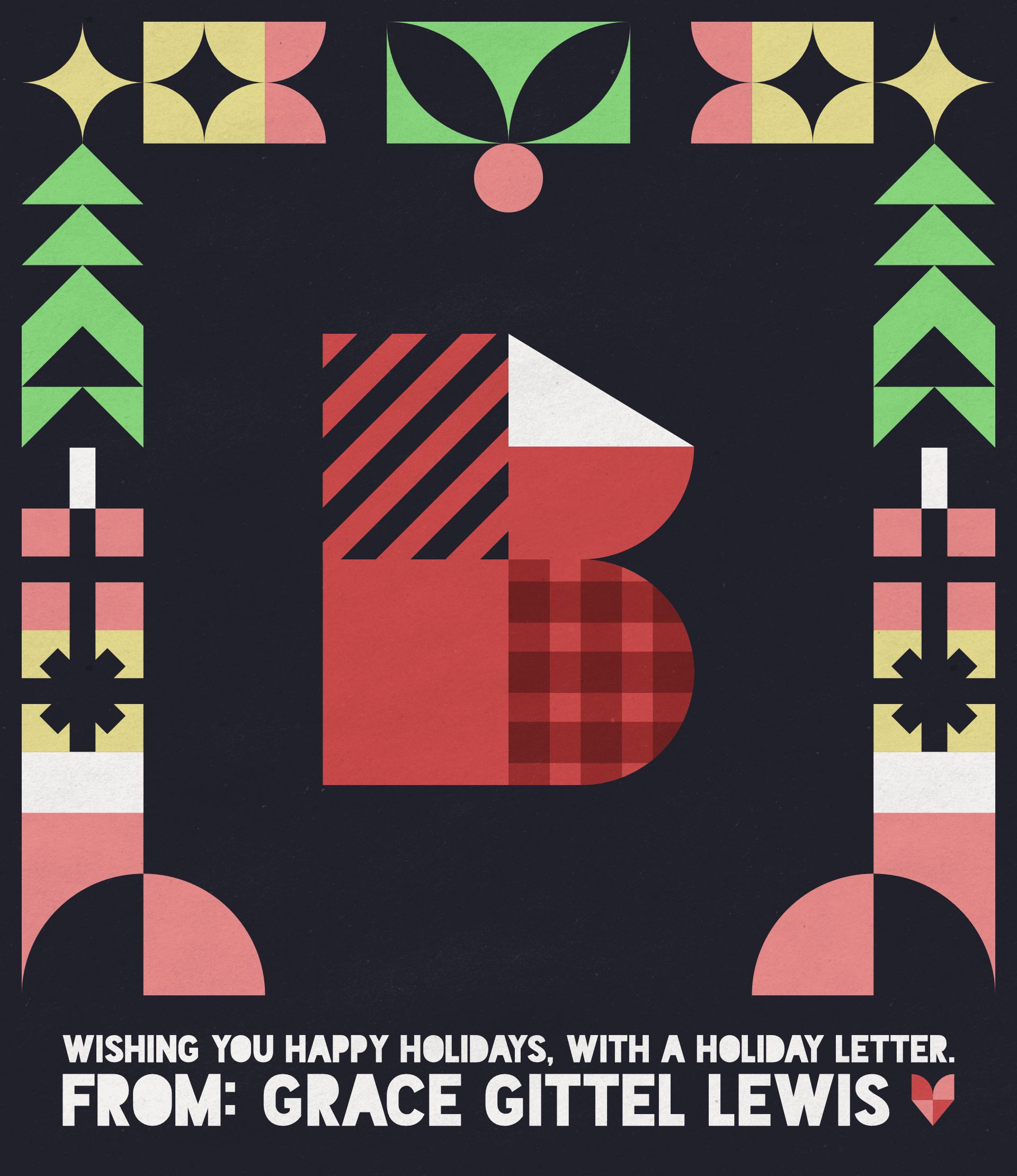 A stylized red letter B, made up of simple shapes and textures.

                        A stylized frame surrounds it, depicting Christmas iconography like stockings, presents, and trees in red, yellow, green, and white.

                        At the bottom, text reads 'Wishing you happy holidays, with a holiday letter. From: Grace Gittel Lewis.'